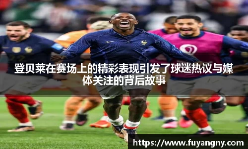 登贝莱在赛场上的精彩表现引发了球迷热议与媒体关注的背后故事